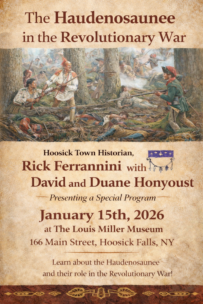 The Louis Miller Museum will host an engaging historical program, Haudenosaunee in the American Revolution, on January 15 at 6:00 p.m. at the museum, located at 166 Main Street, Hoosick Falls.  The FREE program will feature Town Historian Rick Ferrannini, along with David and Duane Honyoust of the Onondaga Nation, who will explore the vital and complex role of the Haudenosaunee (Iroquois Confederacy) during the American Revolution. The speakers will discuss alliances, cultural perspectives, and the lasting impact of the Revolutionary era on Native nations in the region.  This event offers a unique opportunity to learn directly from historians and Indigenous voices about a pivotal period in local and national history.  The program is open to the public. Attendees are encouraged to arrive early, as seating may be limited.  Questions? Contact Joyce Brewer:  518-258-5772 tjbrewer4942@gmail.com