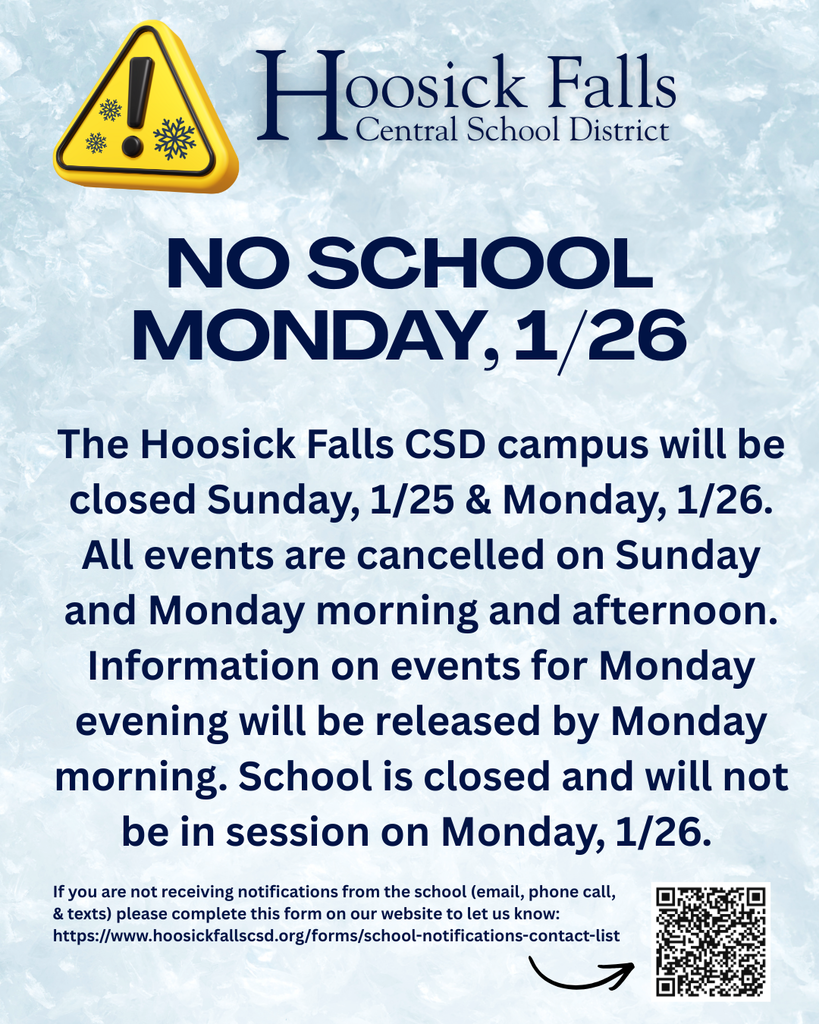 No School Monday 1/26. The Hoosick Falls CSD campus will be closed Sunday, 1/25 & Monday, 1/26. All events are cancelled on Sunday and Monday morning and afternoon. Information on events for Monday evening will be released by Monday morning. School is closed and will not be in session on Monday, 1/26.   If you are not receiving notifications from the school (email, phone call,  & texts) please complete this form on our website to let us know: https://www.hoosickfallscsd.org/forms/school-notifications-contact-list