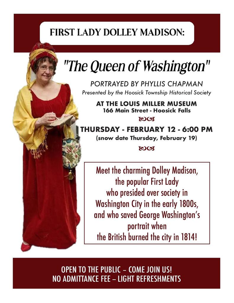 First Lady Dolley Madison: the Queen of Washington - Hoosick Township Historical Society February 12  06:00 PM - 08:00 PM  166 Main St, Hoosick Falls, NY 12090, USA (Snow date February 19th) This event is free and sponsored by Heritage Family Credit Union!  Questions? Contact Joyce Brewer at 518-258-5772 or staff@hoosickhistory.com  Step back into the early days of the American republic and meet the charming and influential Dolley Madison, one of the most beloved First Ladies in U.S. history. This free public program takes place on Thursday, February 12 at 6:00 PM at the Louis Miller Museum, 166 Main Street, Hoosick Falls. A snow date is set for February 19th. Dolley Madison was far more than a presidential spouse. Born into a Quaker family, Dolley Payne Todd was widowed at a young age before marrying James Madison, future President of the United States. In the rough-and-tumble early years of “Washington City,” Dolley emerged as a powerful social and political force, transforming a muddy, unfinished capital into a vibrant center of civic life. When President James Madison and “Lady President” Dolley Madison moved into the so-called “President’s Palace,” the building was little more than an unfurnished shell. Congress was notorious for its rowdy behavior, and the city itself lacked polish or social cohesion. Dolley changed all that. Through her elegant gatherings, warm personality, and keen political instincts, she “polished” Washington City, earning admiration across party lines. Dolley Madison’s courage was most famously displayed during the British invasion of Washington in 1814. As enemy forces approached and the city was set ablaze, she refused to flee until she had secured important government papers and arranged for the rescue of the iconic portrait of George Washington, risking her own safety to preserve national treasures. Beloved well into her later years, Dolley Madison remained the social heart of the capital, affectionately known as the “Queen of Washington.” This engaging program brings her remarkable story to life and offers audiences a vivid look at the woman who helped define the role of First Lady.