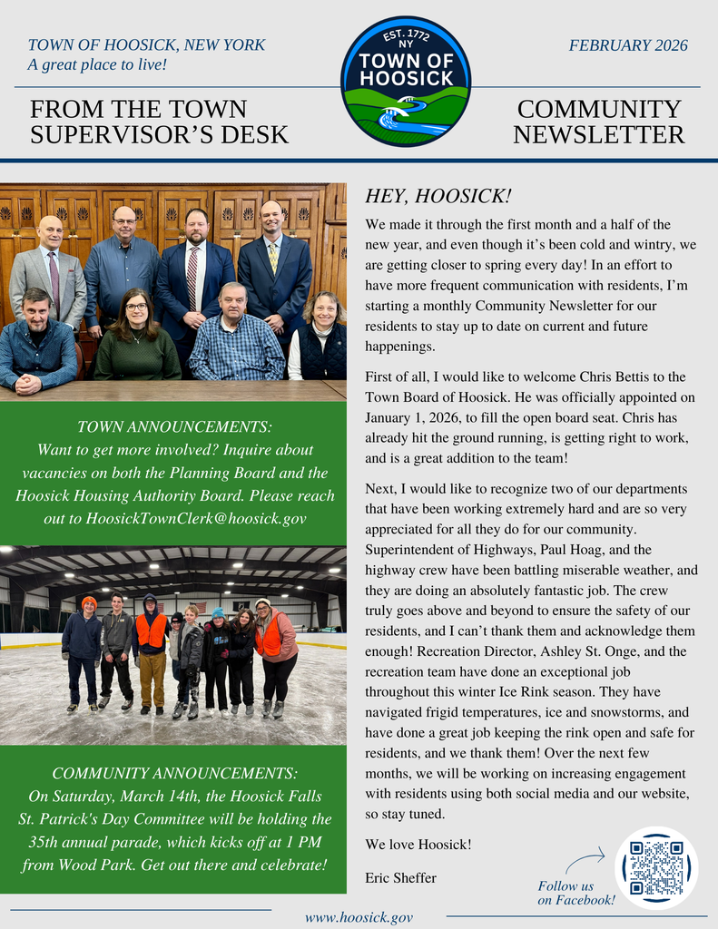 We made it through the first month and a half of the new year, and even though it’s been cold and wintry, we are getting closer to spring every day! In an effort to have more frequent communication with residents, I’m starting a monthly Community Newsletter for our residents to stay up to date on current and future happenings.   First of all, I would like to welcome Chris Bettis to the Town Board of Hoosick. He was officially appointed on January 1, 2026, to fill the open board seat. Chris has already hit the ground running, is getting right to work, and is a great addition to the team!  Next, I would like to recognize two of our departments that have been working extremely hard and are so very appreciated for all they do for our community. Superintendent of Highways, Paul Hoag, and the highway crew have been battling miserable weather, and they are doing an absolutely fantastic job. The crew truly goes above and beyond to ensure the safety of our residents, and I can’t thank them and acknowledge them enough! Recreation Director, Ashley St. Onge, and the recreation team have done an exceptional job throughout this winter Ice Rink season. They have navigated frigid temperatures, ice and snowstorms, and have done a great job keeping the rink open and safe for residents, and we thank them! Over the next few months, we will be working on increasing engagement with residents using both social media and our website, so stay tuned.  We love Hoosick!  Eric Sheffer