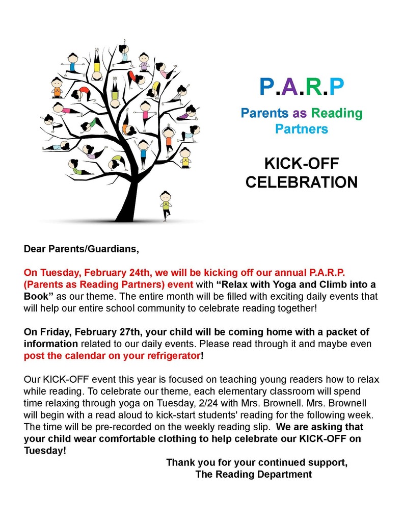 P.A.R.P Parents as Reading Partners KICK-OFF CELEBRATION Dear Parents/Guardians, On Tuesday, February 24th, we will be kicking off our annual P.A.R.P. (Parents as Reading Partners) event with “Relax with Yoga and Climb into a Book” as our theme. The entire month will be filled with exciting daily events that will help our entire school community to celebrate reading together! On Friday, February 27th, your child will be coming home with a packet of information related to our daily events. Please read through it and maybe even post the calendar on your refrigerator! Our KICK-OFF event this year is focused on teaching young readers how to relax while reading. To celebrate our theme, each elementary classroom will spend time relaxing through yoga on Tuesday, 2/24 with Mrs. Brownell. Mrs. Brownell will begin with a read aloud to kick-start students' reading for the following week. The time will be pre-recorded on the weekly reading slip. We are asking that your child wear comfortable clothing to help celebrate our KICK-OFF on Tuesday! Thank you for your continued support, The Reading Department