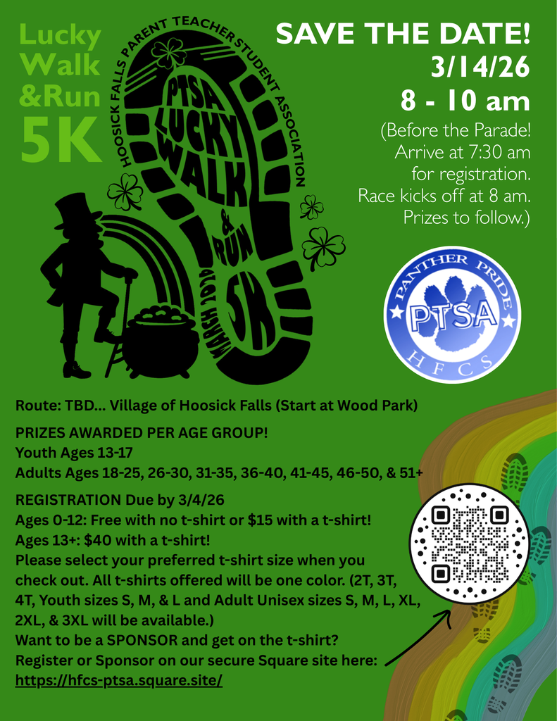 🍀PTSA Lucky Walk & Run 5K 👟Sign up by 3/4 for a t-shirt!!!   Join the PTSA for some fun before the St. Patrick's Day Parade! Grab a friend and your sneakers and get moving for our first annual Lucky Walk & Run 5K!  Register on our secure Square site: https://hfcs-ptsa.square.site/    Date & Time: Sat, Mar 14 8:00 AM - 10:00 AM EST (Before the Parade! Arrive at 7:30 for registration. Race kicks off at 8 am. Prizes to follow.  Location: Wood Memorial Park 26 Main St Hoosick Falls , NY 12090 Route: TBD... Village of Hoosick Falls- Start at Wood Park  Prizes awarded per age group: Youth Ages 13-17 Adults Ages 18-25, 26-30, 31-35, 36-40, 41-45, 46-50, & 51+  REGISTRATION Due by 3/4/26 for a t-shirt: Ages 0-12: Free with no t-shirt or $15 with a t-shirt! Ages 13+: $40 with a t-shirt! Please select your preferred t-shirt size when you check out. All t-shirts offered will be one color. (2T, 3T, 4T, Youth sizes S, M, & L and Adult Unisex sizes S, M, L, XL, 2XL, & 3XL will be available.)  SPONSORSHIP AVAILABLE! You'll be featured on the t-shirt! $25 donation - small font, $50 donation - medium font, $75 donation - large font, 100 donation - extra large font, $150 donation - double X font, $200 donation - triple X font Sign up to Sponsor on our Square site: https://hfcs-ptsa.square.site/ Email a logo to PTA@hoosickfallscsd.org