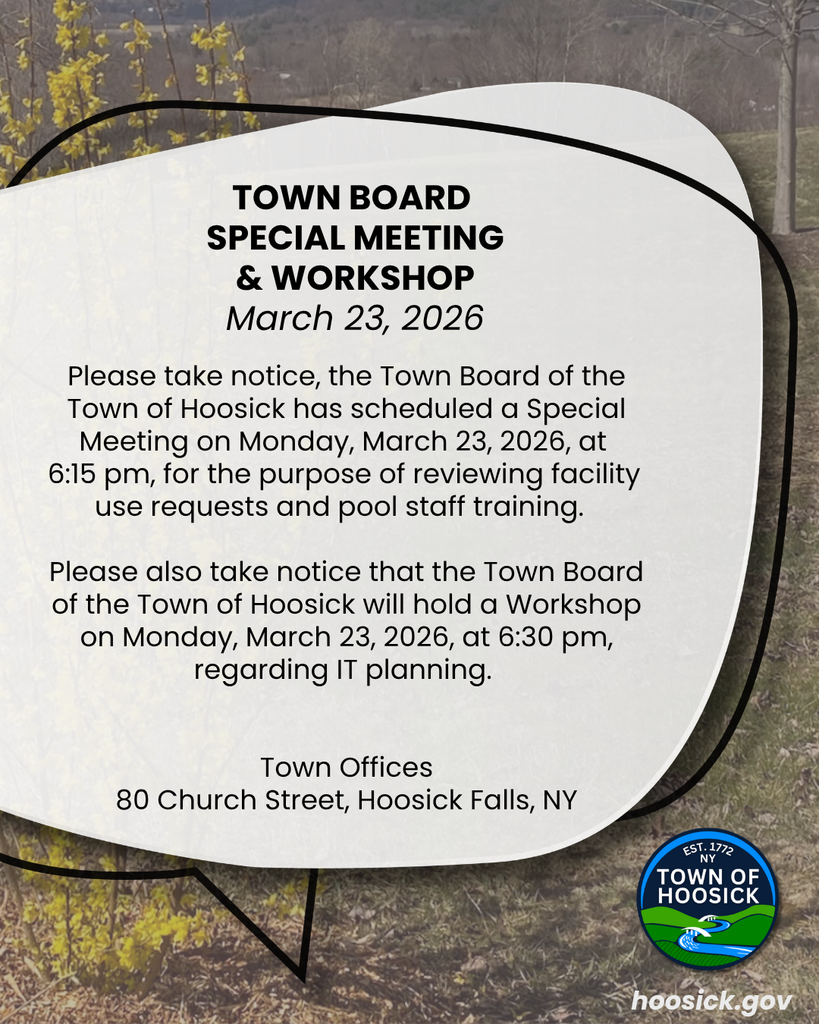 Please take notice, the Town Board of the Town of Hoosick has scheduled a Special Meeting on Monday, March 23, 2026, at  6:15 pm, for the purpose of reviewing facility  use requests and pool staff training.    Please also take notice that the Town Board of the Town of Hoosick will hold a Workshop on Monday, March 23, 2026, at 6:30 pm, regarding IT planning.    Town Offices 80 Church Street, Hoosick Falls, NY