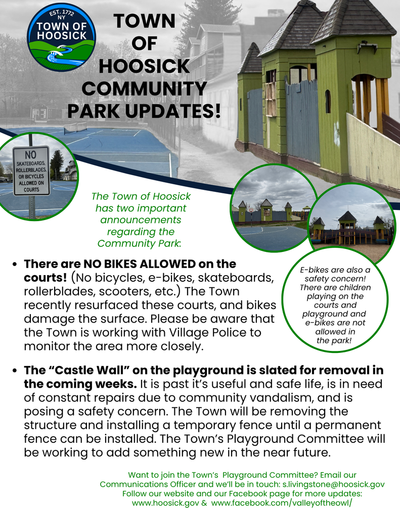 The Town of Hoosick has two important announcements regarding the Community Park:   There are NO BIKES ALLOWED on the courts! (No bicycles, e-bikes, skateboards, rollerblades, scooters, etc.) The Town recently resurfaced these courts, and bikes damage the surface. Please be aware that the Town is working with Village Police to monitor the area more closely.  E-bikes are also a safety concern! There are children playing on the courts and playground, and e-bikes are not allowed in the park!   The “Castle Wall” on the playground is slated to be removed in the coming weeks. It is past it’s useful and safe life, is in need of constant repairs due to community vandalism, and is posing a safety concern. The Town will be removing the structure and installing a temporary fence until a permanent fence can be installed. The Town’s Playground Committee will be working to add something new in the near future. Want to join the Town’s  Playground Committee? Email our Communications Officer and we’ll be in touch: s.livingstone@hoosick.gov 