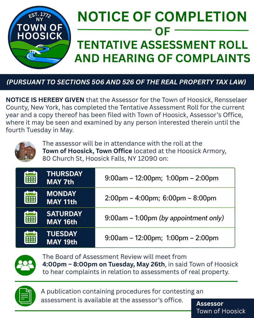 NOTICE OF COMPLETION OF TENTATIVE ASSESSMENT ROLL AND HEARING OF COMPLAINTS (PURSUANT TO SECTIONS 506 AND 526 OF THE REAL PROPERTY TAX LAW) NOTICE IS HEREBY GIVEN that the Assessor for the Town of Hoosick, Rensselaer County, New York, has completed the Tentative Assessment Roll for the current year and a copy thereof has been filed with Town of Hoosick, Assessor’s Office, where it may be seen and examined by any person interested therein until the fourth Tuesday in May. The assessor will be in attendance with the roll at the Town of Hoosick, Town Office located at the Hoosick Armory, 80 Church St, Hoosick Falls, NY 12090 on: Thursday May 7th 9:00am – 12:00pm; 1:00pm – 2:00pm Monday May 11th 2:00pm – 4:00pm; 6:00pm – 8:00pm Saturday May 16th 9:00am – 1:00pm (by appointment only) Tuesday May 19th 9:00am – 12:00pm; 1:00pm – 2:00pm The Board of Assessment Review will meet from 4:00pm – 8:00pm on Tuesday, May 26th, in said Town of Hoosick to hear complaints in relation to assessments of real property. A publication containing procedures for contesting an assessment is available at the assessor’s office. To view the 2026 Tentative Assessment Roll, please visit the Assessor's page on our website: https://www.hoosick.gov/o/toh/page/assessor