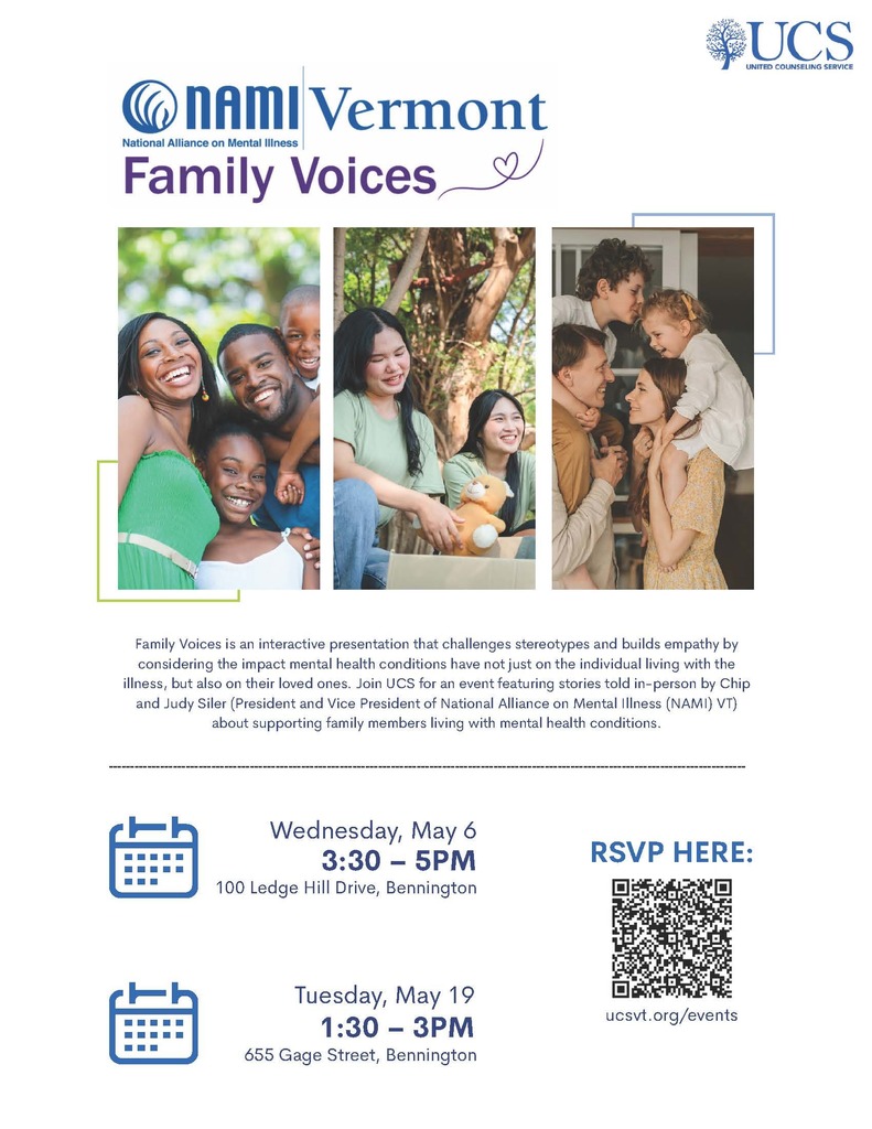 This is a message and invitation from United Counseling Service in Bennington, Vt. All are welcome to attend these events. Please see full details in their message below:  Hello, community partners,  I would like to invite you to two special events hosted by United Counseling Service in May as part of Mental Health Awareness Month. We will welcome National Alliance on Mental Illness (NAMI) VT for Family Voices on May 6 and 19, featuring stories told in-person by Chip and Judy Siler (President and Vice President of NAMI VT) about supporting family members living with mental health conditions. A flyer with more information is attached and the RSVP form can be accessed at this link. Please RSVP, as space is limited.  May 6 event: 3:30-5pm, Community Conference Room   100 Ledge Hill Drive, Bennington, VT   May 19 event: 1:30-3pm, Spring Center 655 Gage Street, United Counseling Service   For more information about these and other upcoming events hosted by United Counseling Service, please visit ucsvt.org/events. I hope you will consider joining us for Family Voices this May.   Warmly,  Sydney Lester Wilson Communications and Events Manager United Counseling Service slester@ucsvt.org 802.442.5491 ext. 228