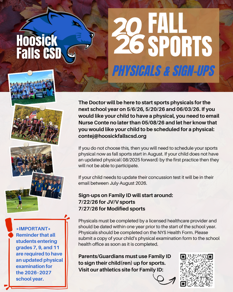 *Important* Reminder that all students entering grades 7, 9, and 11 are required to have an updated physical examination for  the 2026–2027 school year.  The Doctor will be here to start sports physicals for the next school year on 5/6/26, 5/20/26 and 06/03/26. If you would like your child to have a physical, you need to email Nurse Conte no later than 05/05/26 and let her know that you would like your child to be scheduled for a physical:  contej@hoosickfallscsd.org   If you do not choose this, then you will need to schedule your sports physical now as fall sports start in August. If your child does not have an updated physical( 08/2025 forward) by the first practice then they will not be able to participate.   If your child needs to update their concussion test it will be in their email between July-August 2026.   Sign-ups on Family ID will start around: 7/22/26 for JV/V sports and 7/27/26 for Modified sports   Physicals must be completed by a licensed healthcare provider and should be dated within one year prior to the start of the school year. Physicals should be completed on the NYS Health Form. Please submit a copy of your child’s physical examination form to the school health office as soon as it is completed.  Parents/Guardians must use Family ID to sign their child(ren) up for sports. Visit our athletics site for Family ID.