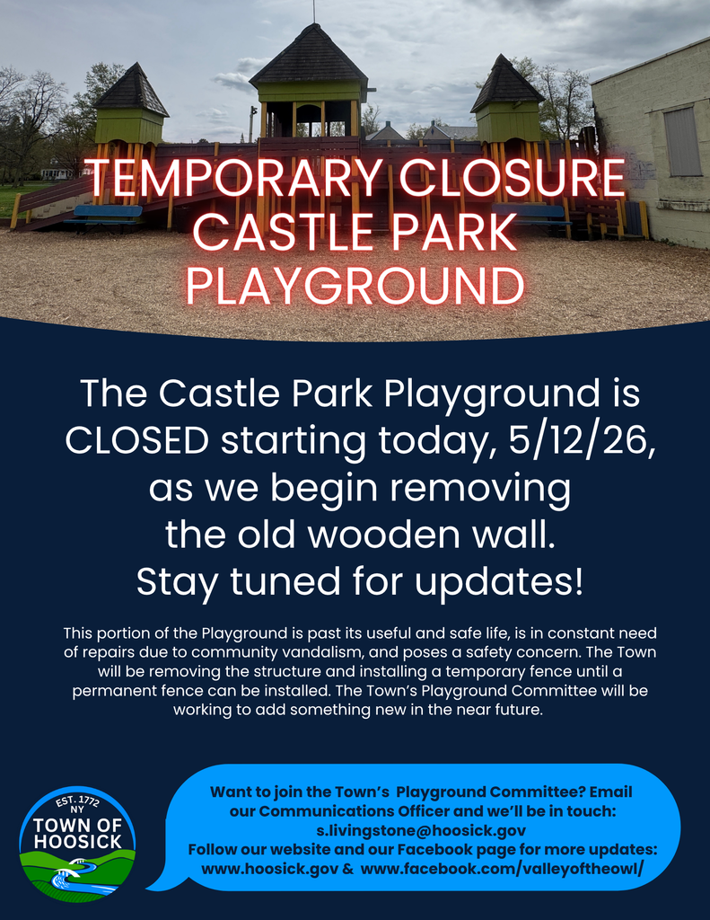 TEMPORARY CLOSURE! Castle Park Playground: The Castle Park Playground is CLOSED starting today, 5/12/26, as we begin removing the old wooden wall. Stay tuned for updates! This portion of the Playground is past its useful and safe life, is in constant need of repairs due to community vandalism, and poses a safety concern. The Town will be removing the structure and installing a temporary fence until a permanent fence can be installed. The Town’s Playground Committee will be working to add something new in the near future. Want to join the Town’s Playground Committee? Email our Communications Officer and we’ll be in touch: s.livingstone@hoosick.gov Follow our website and our Facebook page for more updates: www.hoosick.gov & www.facebook.com/valleyoftheowl/
