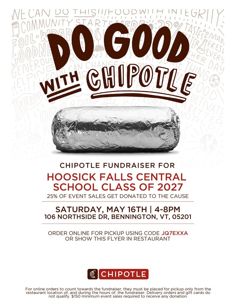 The last fundraiser of the year for the Junior Class is tomorrow 5/16 at the Chipotle in Bennington from 4-8pm!   25% of all event sales will be donated back to the Class of 2027.  All you have to do is purchase some food between 4-8pm and either show the fundraiser flyer to the cashier OR tell the cashier you are there for the Hoosick Falls Class of 2027 Fundraiser before they pay for their food.  Orders can also be placed online or through the Chipotle app using code JQ7EXXA!.  If you are in the Bennington area and would like some take out tomorrow night for dinner please consider supporting the Juniors! 