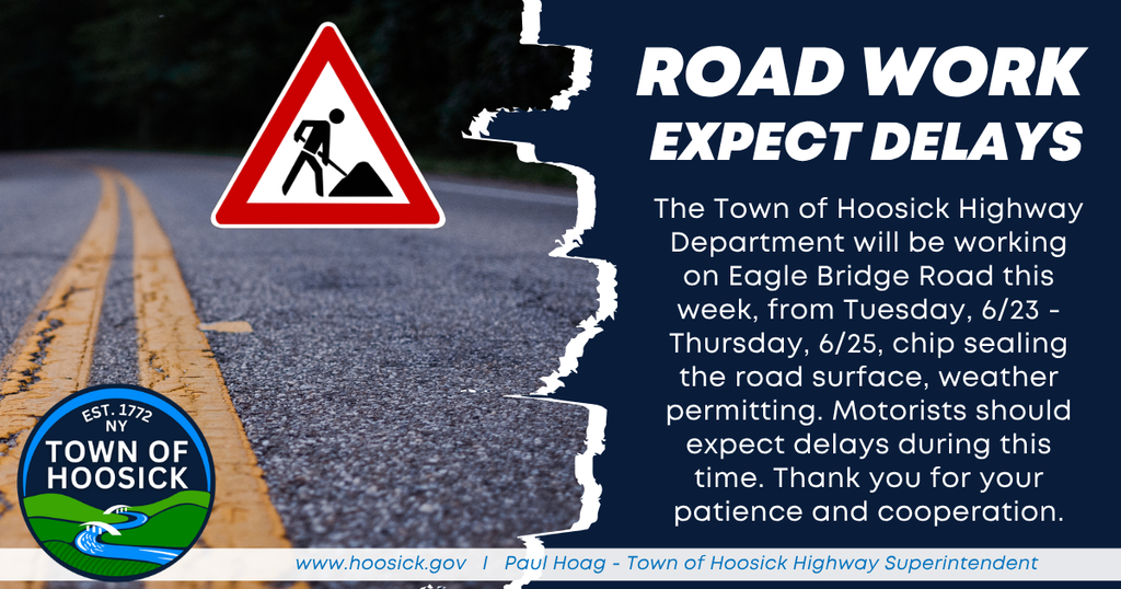 The Town of Hoosick Highway Department will be working on Eagle Bridge Road this week, from Tuesday, 6/23 - Thursday, 6/25, chip sealing the road surface, weather permitting. Motorists should expect delays during this time. Thank you for your patience and cooperation.