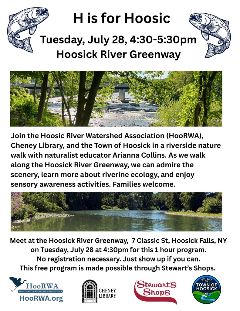 H is for Hoosic! Join the Hoosic River Watershed Association (HooRWA), Cheney Library, and the Town of Hoosick in a riverside nature walk with naturalist educator Arianna Collins. As we walk along the Hoosick River Greenway, we can admire the scenery, learn more about riverine ecology, and play sensory awareness activities. Families welcome. Meet at the Hoosick River Greenway, 7 Classic St, Hoosick Falls, NY on Tuesday, July 28 at 4:30 pm for this 1-hour program. No registration necessary. Just show up if you can. This free program is made possible through Stewart's Shops.