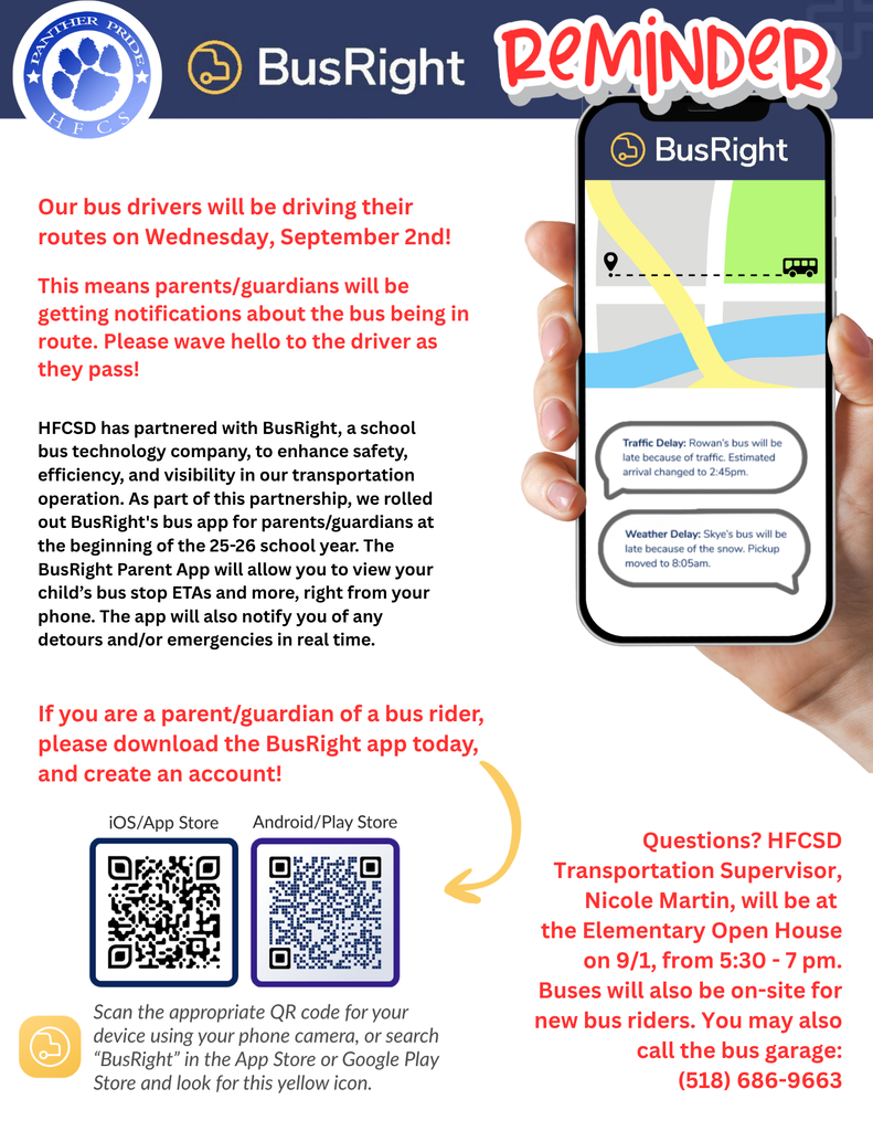 Our bus drivers will be driving their routes on Wednesday, September 2nd! This means parents/guardians will be getting notifications about the bus being in route. Please wave hello to the driver as they pass! If you are a parent/guardian of a bus rider, please download the BusRight app today, and create an account. Questions? HFCSD Transportation Supervisor, Nicole Martin, will be at the Elementary Open House on 9/1, from 5:30 - 7 pm. Buses will also be on-site for new bus riders. You may also call the bus garage: (518) 686-9663