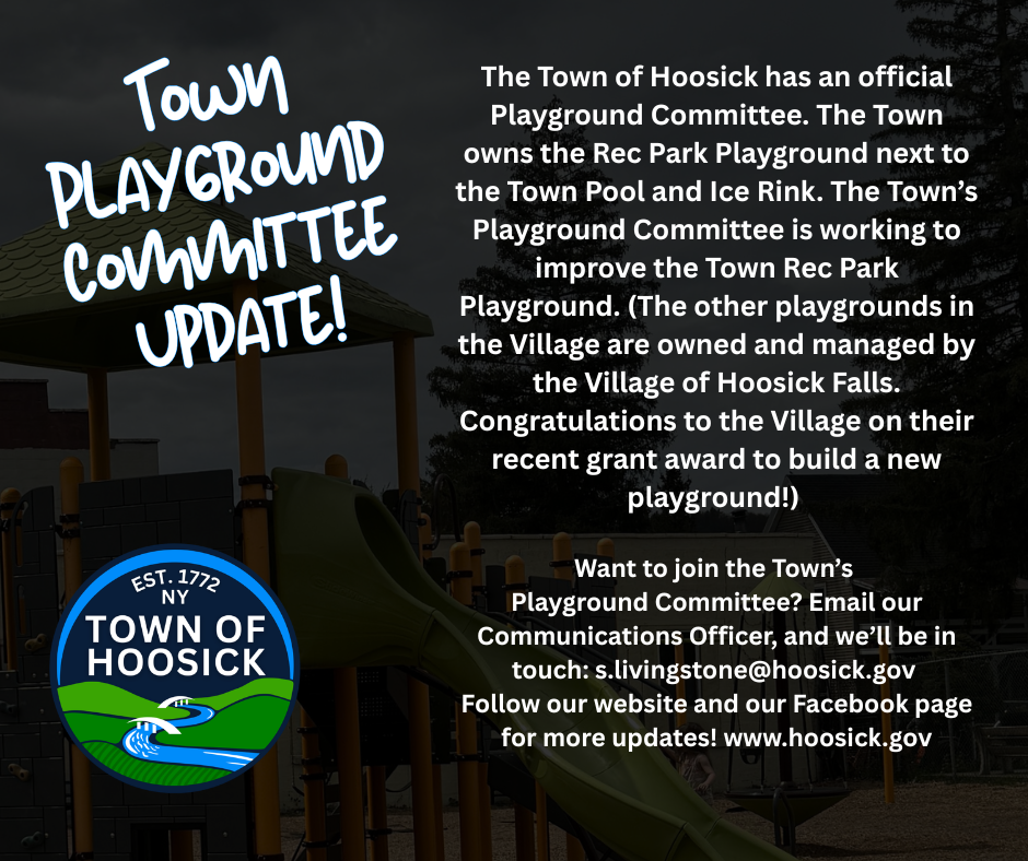 The Town of Hoosick has an official Playground Committee. The Town owns the Rec Park Playground next to the Town Pool and Ice Rink. The Town’s Playground Committee is working to improve the Town Rec Park Playground. (The other playgrounds in the Village are owned and managed by the Village of Hoosick Falls. Congratulations to the Village on their recent grant award to build a new playground!) Want to join the Town’s Playground Committee? Email our Communications Officer, and we’ll be in touch: s.livingstone@hoosick.gov 
