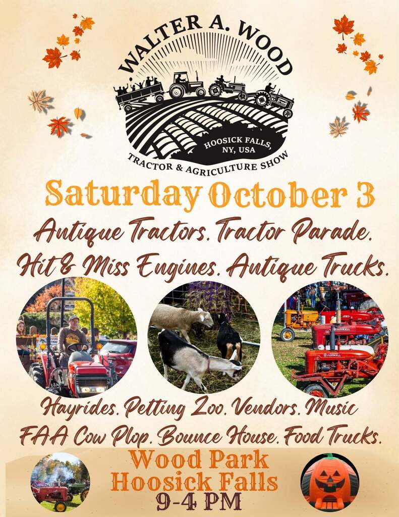 HOOSICK FALLS — The community’s signature celebration of local farm heritage returns Saturday, Oct 3. when the Walter A. Wood Tractor and Agricultural Show takes over Walter A. Wood Memorial Park from 9 a.m. to 4 p.m. Now a fall favorite for families and collectors alike, the show spotlights antique and vintage tractors, horse-drawn equipment and implements, working hit-and-miss engines, and contemporary machinery. It honors the village’s industrial roots in the Walter A. Wood Reaping and Mowing Company, which manufactured horse-drawn farm equipment in Hoosick Falls from 1865 to 1924. At noon, the Burton Luke Tractor Parade will wind through village streets, showcasing meticulously restored tractors and farm equipment of all eras. Throughout the day, visitors can enjoy hayrides courtesy of JC Tractor of Hoosick Falls, plus the giant Pumpkin Bounce house and a petting zoo. Food and fall treats will be on hand, including hamburgers and hot dogs from the Fuzia food truck. Vendors will offer seasonal décor such as pumpkins, gourds and hay stalks, along with other farm products. Guests can sample dairy products made with milk from Hoosick-area farms and catch the HF FFA Cow Plop. Residents from Hoosick and surrounding communities are invited to enter tractors, implements, hit-and-miss engines, livestock and agricultural products. For more information or to register, contact Kevin at 518-894-5035 or hoosickkid@gmail.com.