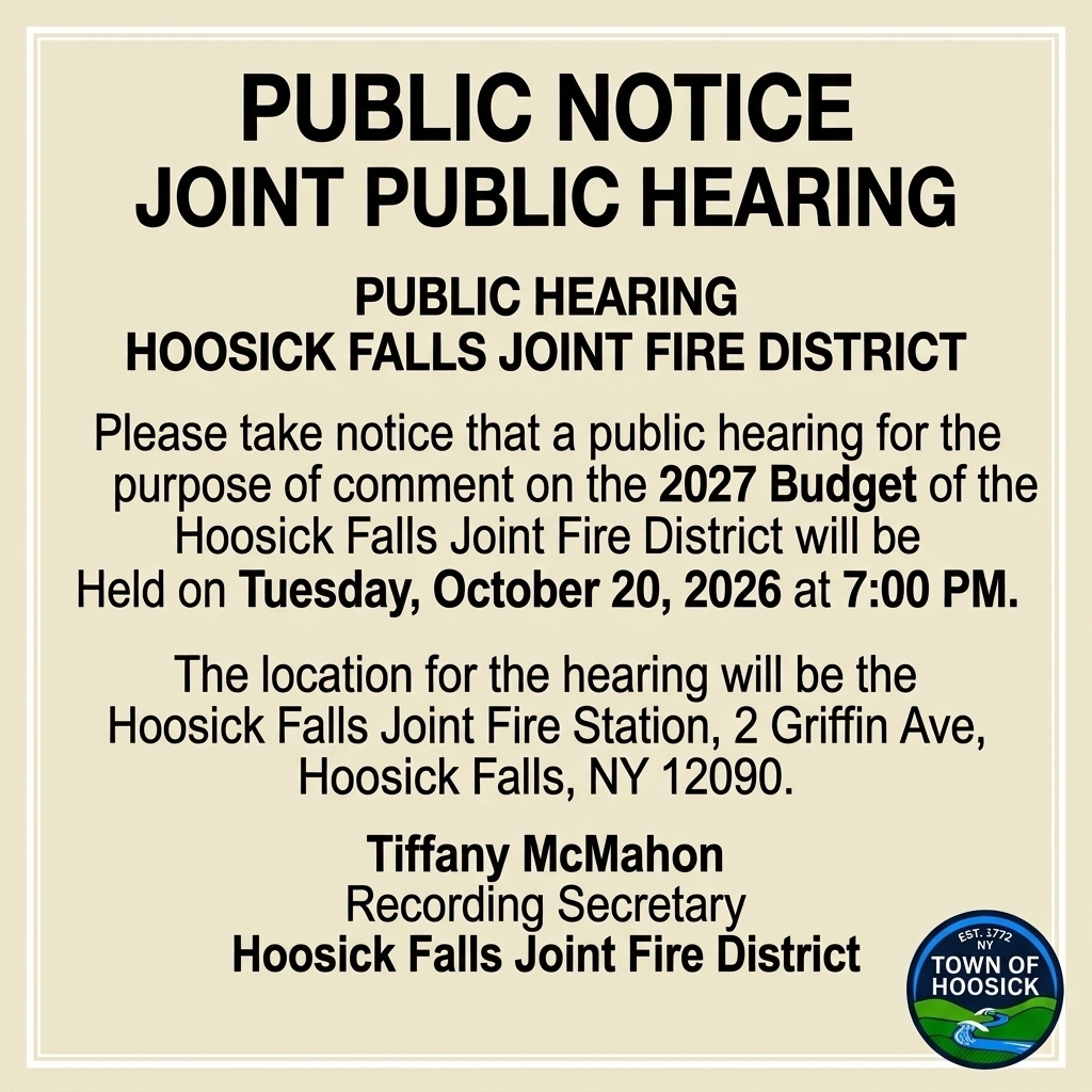  PUBLIC HEARING - HOOSICK FALLS JOINT FIRE DISTRICT Please take notice that a public hearing for the purpose of comment on the 2027 Budget of the Hoosick Falls Joint Fire District will be Held on Tuesday, October 20,2026 at 7pm. Location will be Hoosick Falls Joint Fire Station, 2 Griffin Ave, Hoosick Falls, NY 12090. Tiffany McMahon Recording Secretary Hoosick Fall Joint Fire District