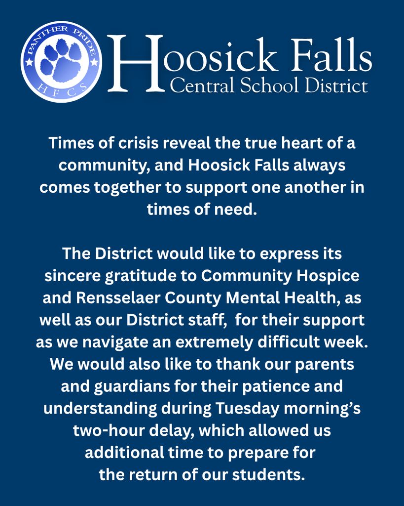 Times of crisis reveal the true heart of a community, and Hoosick Falls always comes together to support one another in times of need.  The District would like to express its sincere gratitude to Community Hospice and Rensselaer County Mental Health, as well as our District staff,  for their support as we navigate an extremely difficult week. We would also like to thank our parents and guardians for their patience and understanding during Tuesday morning’s two-hour delay, which allowed us additional time to prepare for  the return of our students.