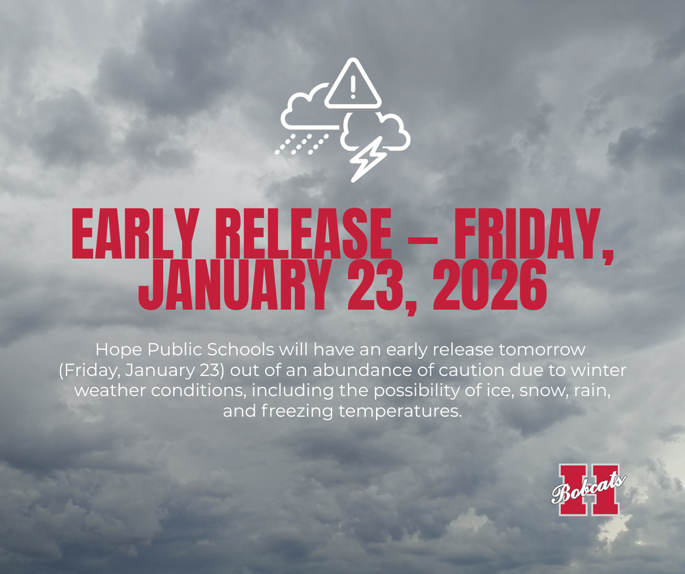 EARLY RELEASE — Friday, January 23, 2026 Hope Public Schools will have an early release tomorrow (Friday, January 23) out of an abundance of caution due to winter weather conditions, including the possibility of ice, snow, rain, and freezing temperatures. Release Times: Clinton Primary: 1:00 p.m. All other campuses / Hope Public Schools District: 1:20 p.m. We encourage all families to travel safely, keep a close eye on conditions, and prepare for changing weather this weekend. We will also be monitoring the weather on Sunday leading into Monday morning and will update families through these same communication channels regarding school on Monday. Thank you for your continued support as we prioritize the safety of our students, staff, and families.