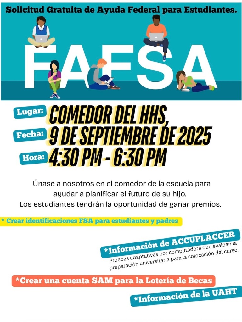 A flyer in Spanish with a teal background and the large word “FAFSA” across the top, with illustrations of four diverse students using laptops and books sitting on the letters. Headline: “Solicitud Gratuita de Ayuda Federal para Estudiantes.” Details: Lugar: Comedor del HHS Fecha: 9 de septiembre de 2025 Hora: 4:30 PM – 6:30 PM Text: “Únase a nosotros en el comedor de la escuela para ayudar a planificar el futuro de su hijo. Los estudiantes tendrán la oportunidad de ganar premios.” Highlights at the bottom include: Crear identificaciones FSA para estudiantes y padres Información de ACCUPLACER Crear una cuenta SAM para la Lotería de Becas Información de la UAHT