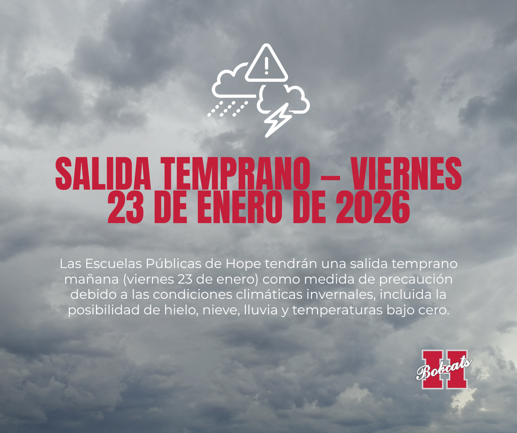 SALIDA TEMPRANA — viernes 23 de enero de 2026 Hope Public Schools tendrá salida temprana mañana (viernes 23 de enero) por precaución debido a condiciones invernales, incluyendo la posibilidad de hielo, nieve, lluvia y temperaturas bajo cero. Horarios de salida: Clinton Primary: 1:00 p.m. Todas las demás escuelas / Distrito de Hope Public Schools: 1:20 p.m. La seguridad de nuestros estudiantes, personal y familias es siempre nuestra mayor prioridad. Esta salida temprana permite que nuestros autobuses, estudiantes que manejan, familias y personal puedan viajar antes de que las condiciones empeoren, y también apoya la seguridad de otras personas en nuestra comunidad debido a posibles cambios en las condiciones de las calles. Les pedimos a todas las familias que tomen precauciones, viajen con cuidado y se preparen para cambios en el clima durante el fin de semana. También estaremos monitoreando las condiciones del clima el domingo y durante la madrugada del lunes, y compartiremos actualizaciones sobre si habrá clases el lunes por estos mismos canales de comunicación. Gracias por su apoyo mientras tomamos medidas para cuidar a nuestros estudiantes, nuestro personal y nuestra comunidad.