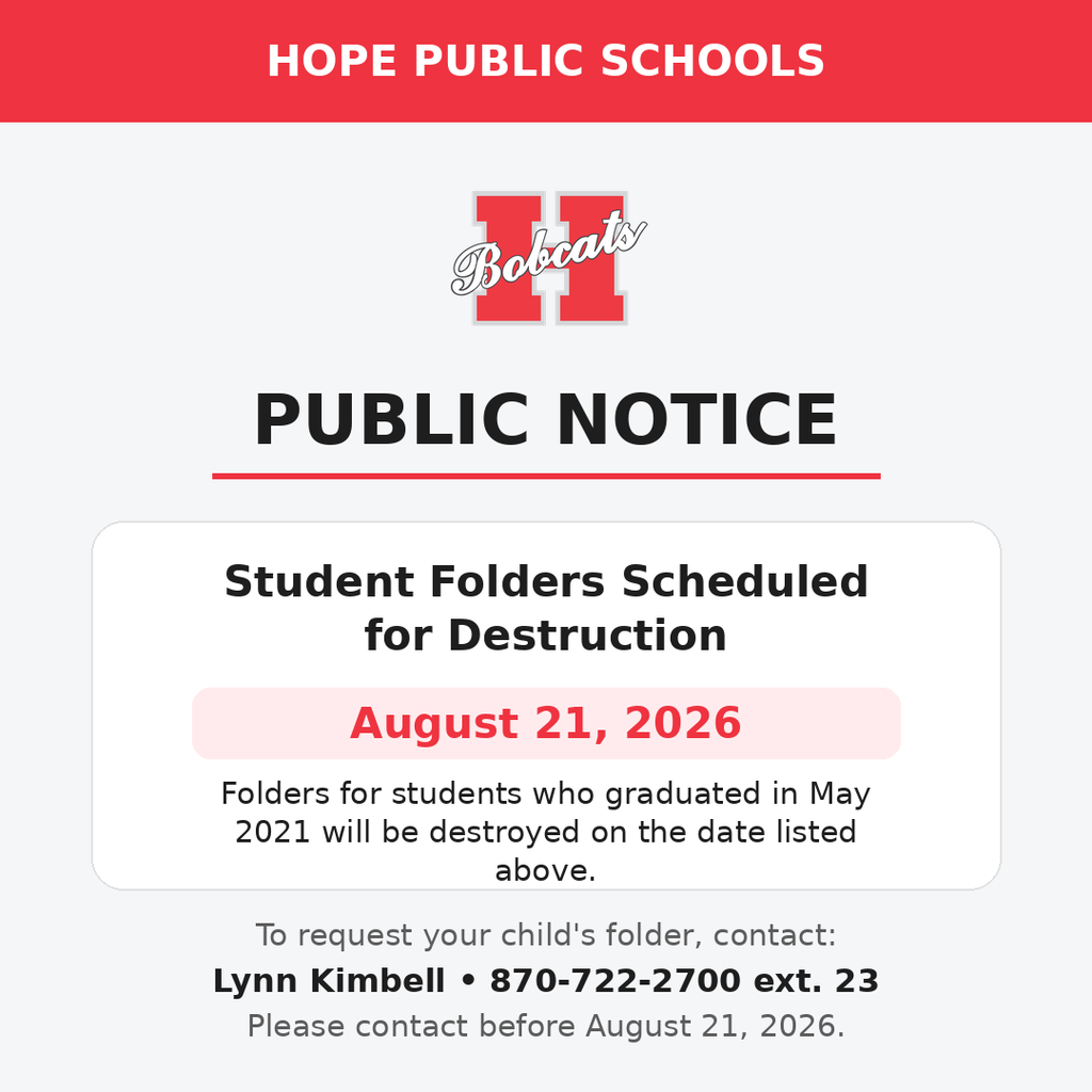 Public Notice: Student Records Hope Public Schools is notifying parents/guardians that folders for students who graduated in May 2021 will be destroyed on August 21, 2026. Parents/guardians who would like to request their childโs folder should contact Lynn Kimbell at 870-722-2700 ext. 23 before that date.
