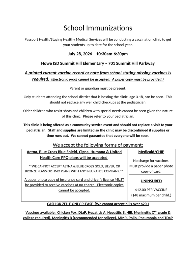 Back-to-school immunization flyer announcing a student vaccination clinic provided by Passport Health/Staying Healthy Medical Services. The clinic will be held Tuesday, July 28, 2026, from 10:30 a.m. to 6:30 p.m. at Howe ISD Summit Hill Elementary, located at 701 Summit Hill Parkway. A parent or guardian must be present. Families must bring a printed current vaccination record or a printed note from the school listing missing vaccines. Electronic records cannot be accepted. The clinic is available only to students ages 3 through 18 who attend Howe ISD. A paper copy of the insurance card and driverโs license is required for eligible Aetna, Blue Cross Blue Shield, Cigna, Humana, and UnitedHealthcare PPO plans. Certain gold, silver, bronze, and HMO plans are not accepted. Medicaid and CHIP vaccines are provided at no charge with a paper copy of the card. Vaccines for uninsured students cost $12 each, with a maximum of $48 per child. Payment must be made by cash or Zelle, and bills larger than $20 cannot be accepted. Available vaccines include chickenpox, DTaP, hepatitis A, hepatitis B, Hib, meningitis, meningitis B, MMR, polio, pneumonia, and Tdap. Staff and supplies are limited, and service is not guaranteed for everyone.