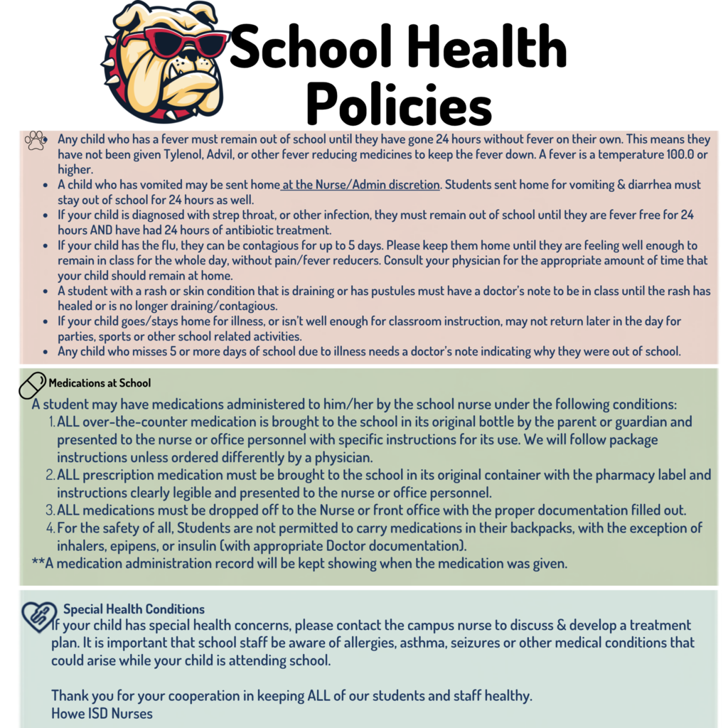 Graphic titled “School Health Policies” from Howe ISD Nurses featuring a bulldog mascot wearing sunglasses. The graphic outlines district guidelines for illness, medications at school, and special health conditions. Students with a fever of 100°F or higher must remain home until they have been fever-free for 24 hours without fever-reducing medication. Students sent home for vomiting or diarrhea must also remain home for 24 hours. Students diagnosed with strep throat or another infection must be fever-free for 24 hours and have received 24 hours of antibiotic treatment before returning. Additional guidance is provided for flu, rashes or draining skin conditions, participation in school activities while ill, and absences of five or more days.  Medication guidelines state that all over-the-counter and prescription medications must be brought to the school in their original containers by a parent or guardian and provided to the nurse or office with proper documentation and instructions. Students may not carry medication in backpacks except approved inhalers, EpiPens, or insulin with appropriate physician documentation.  Parents of students with allergies, asthma, seizures, or other special health concerns should contact the campus nurse to develop a treatment plan. The message closes by thanking families for helping keep Howe ISD students and staff healthy.