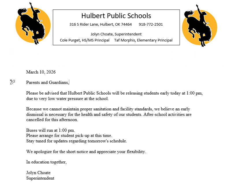 March 10, 2026  Parents and Guardians,  Please be advised that Hulbert Public Schools will be releasing students early today at 1:00 pm, due to very low water pressure at the school.   Because we cannot maintain proper sanitation and facility standards, we believe an early dismissal is necessary for the health and safety of our students. After-school activities are cancelled for this afternoon.  Buses will run at 1:00 pm. Please arrange for student pick-up at this time.  Stay tuned for updates regarding tomorrow's schedule.  We apologize for the short notice and appreciate your flexibility.  In education together,  Jolyn Choate Superintendent