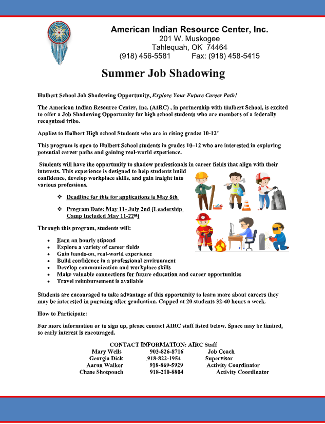 Hulbert School Job Shadowing Opportunity, Explore Your Future Career Path!  The American Indian Resource Center, Inc. (AIRC) , in partnership with Hulbert School, is excited to offer a Job Shadowing Opportunity for high school students who are members of a federally recognized tribe.   Applies to Hulbert High school Students who are in rising grades 10-12 th   This program is open to Hulbert School students in grades 10–12 who are interested in exploring potential career paths and gaining real-world experience.   Students will have the opportunity to shadow professionals in career fields that align with their interests. This experience is designed to help students build confidence, develop workplace skills, and gain insight into various professions.   Deadline for this for applications is May 8th    Program Date: May 11- July 2nd (Leadership Camp Included May 11-22 nd )  Through this program, students will:   Earn an hourly stipend   Explore a variety of career fields    Gain hands-on, real-world experience    Build confidence in a professional environment    Develop communication and workplace skills    Make valuable connections for future education and career opportunities    Travel reimbursement is available    Students are encouraged to take advantage of this opportunity to learn more about careers they may be interested in pursuing after graduation. Capped at 20 students 32-40 hours a week.  How to Participate:  For more information or to sign up, please contact AIRC staff listed below. Space may be limited, so early interest is encouraged.   CONTACT INFORMATION: AIRC Staff Mary Wells 903-826-8716 Job Coach Georgia Dick 918-822-1954 Supervisor Aaron Walker 918-869-5929 Activity Coordinator Chase Shotpouch 918-210-8804 Activity Coordinator