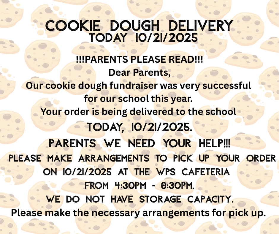 Our cookie dough fundraiser was very successful for our school this year.  Your order is being delivered to the school TODAY, 10/21/2025.   Please make arrangements to pick up your order on 10/21/2025 at the WPS Cafeteria  from 4:30pm - 6:30pm.