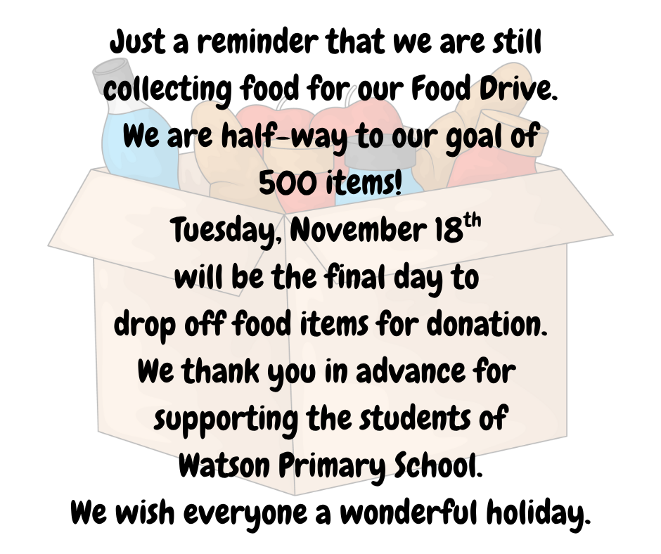 Just a reminder that we are still  collecting food for our Food Drive.  We are half-way to our goal of  500 items! Tuesday, November 18th  will be the final day to  drop off food items for donation. We thank you in advance for  supporting the students of  Watson Primary School.  We wish everyone a wonderful holiday.