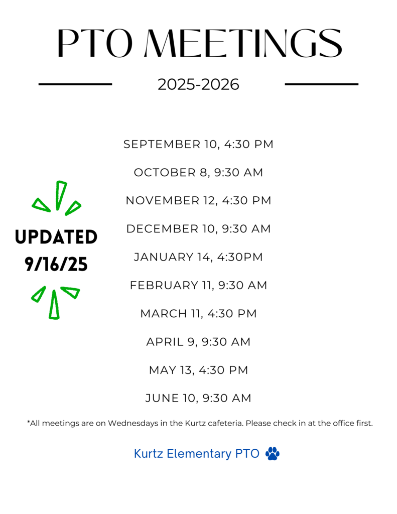 PTO MEETINGS 2025-2026 SEPTEMBER 10, 4:30 PM OCTOBER 8, 9:30 AM NOVEMBER 12, 4:30 PM DECEMBER 10, 9:30 AM UPDATED 9/16/25 JANUARY 14, 4:30PM FEBRUARY 11, 9:30 AM до MARCH 11, 4:30 PM APRIL 9, 9:30 AM MAY 13, 4:30 PM JUNE 10, 9:30 AM *All meetings are on Wednesdays in the Kurtz cafeteria. Please check in at the office first. Kurtz Elementary PTO