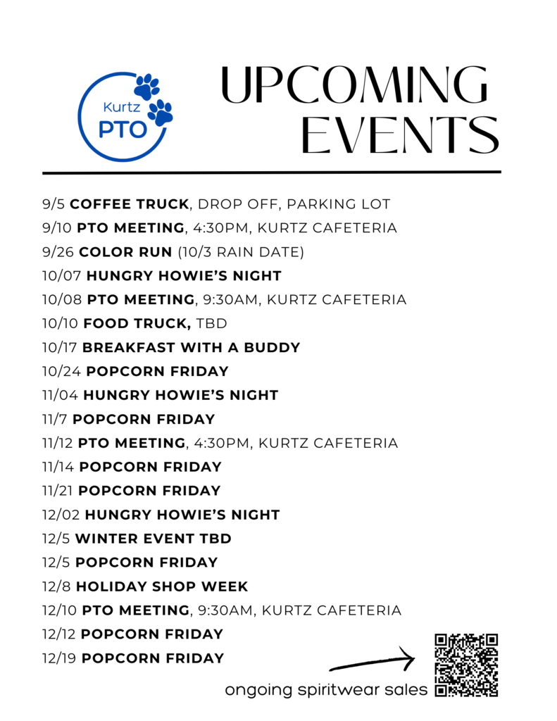 Kurtz PTO UPCOMING EVENTS 9/5 COFFEE TRUCK, DROP OFF, PARKING LOT 9/10 PTO MEETING, 4:30PM, KURTZ CAFETERIA 9/26 COLOR RUN (10/3 RAIN DATE) 10/07 HUNGRY HOWIE'S NIGHT 10/08 PTO MEETING, 9:30AM, KURTZ CAFETERIA 10/10 FOOD TRUCK, TBD 10/17 BREAKFAST WITH A BUDDY 10/24 POPCORN FRIDAY 11/04 HUNGRY HOWIE'S NIGHT 11/7 POPCORN FRIDAY 11/12 PTO MEETING, 4:30PM, KURTZ CAFETERIA 11/14 POPCORN FRIDAY 11/21 POPCORN FRIDAY 12/02 HUNGRY HOWIE'S NIGHT 12/5 WINTER EVENT TBD 12/5 POPCORN FRIDAY 12/8 HOLIDAY SHOP WEEK 12/10 PTO MEETING, 9:30AM, KURTZ CAFETERIA 12/12 POPCORN FRIDAY 12/19 POPCORN FRIDAY ongoing spiritwear sales