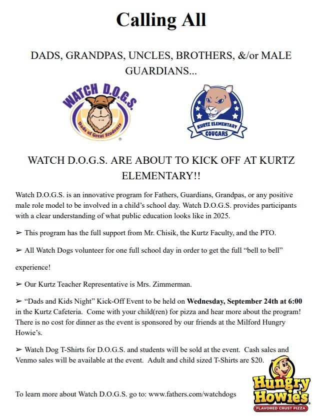 Calling All DADS, GRANDPAS, UNCLES, BROTHERS, &/or MALE GUARDIANS... 10.68 WATCH D.D.G.S Dads KURTZ ELEMENTARY COUGARS Great Students WATCH D.O.G.S. ARE ABOUT TO KICK OFF AT KURTZ ELEMENTARY!! Watch D.O.G.S. is an innovative program for Fathers, Guardians, Grandpas, or any positive male role model to be involved in a child's school day. Watch D.O.G.S. provides participants with a clear understanding of what public education looks like in 2025. > This program has the full support from Mr. Chisik, the Kurtz Faculty, and the PTO. ➤ All Watch Dogs volunteer for one full school day in order to get the full "bell to bell" experience! > Our Kurtz Teacher Representative is Mrs. Zimmerman. ➤ "Dads and Kids Night" Kick-Off Event to be held on Wednesday, September 24th at 6:00 in the Kurtz Cafeteria. Come with your child(ren) for pizza and hear more about the program! There is no cost for dinner as the event is sponsored by our friends at the Milford Hungry Howie's. > Watch Dog T-Shirts for D.O.G.S. and students will be sold at the event. Cash sales and Venmo sales will be available at the event. Adult and child sized T-Shirts are $20. To learn more about Watch D.O.G.S. go to: www.fathers.com/watchdogs Hungry Howies FLAVORED CRUST PIZZA