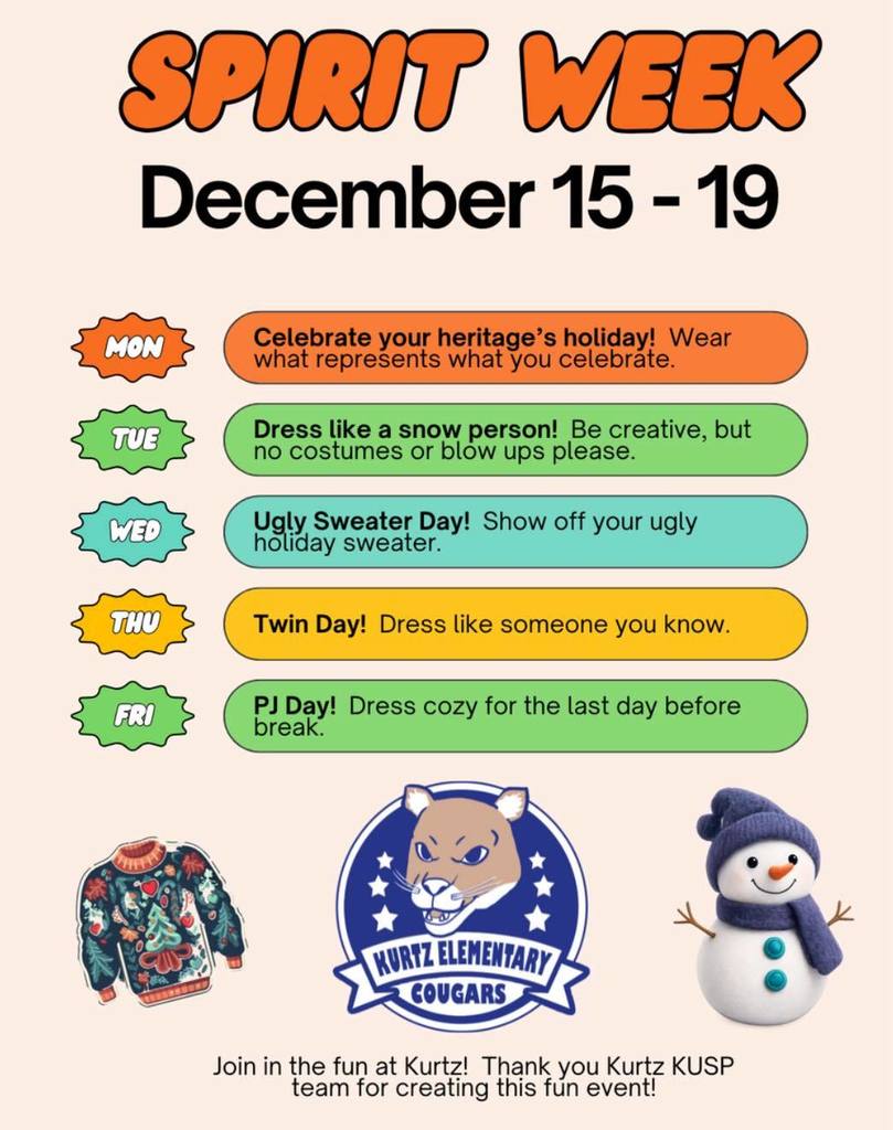  SPIRIT WEEK December 15-19 Celebrate your heritage's holiday! Wear what represents what you celebrate. Dress like a snow person! Be creative, but no costumes or blow ups please. Ugly Sweater Day! Show off your ugly holiday sweater. Twin Day! Dress like someone you know. PJ Day! Dress cozy for the last day before break.  KURTZ ELEMENTARY COUGARS Join in the fun at Kurtz! Thank you Kurtz KUSP team for creating this fun event!