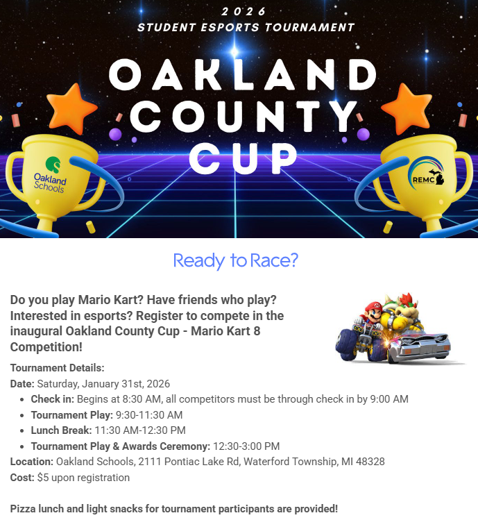 Do you play Mario Kart? Have friends who play? Interested in esports? Register to compete in the inaugural Oakland County Cup - Mario Kart 8 Competition! Tournament Details: Date: Saturday, January 31st, 2026 Check in: Begins at 8:30 AM, all competitors must be through check in by 9:00 AM Tournament Play: 9:30-11:30 AM Lunch Break: 11:30 AM-12:30 PM Tournament Play & Awards Ceremony: 12:30-3:00 PM Location: Oakland Schools, 2111 Pontiac Lake Rd, Waterford Township, MI 48328 Cost: $5 upon registration