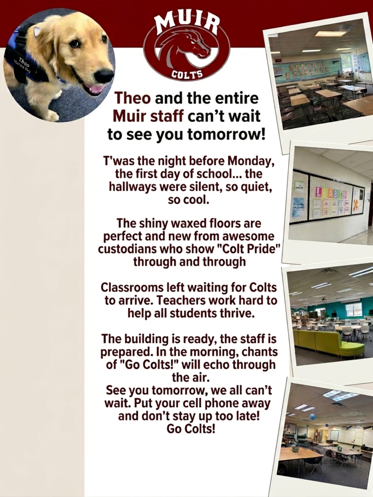 Poster for Muir Middle School welcoming students for the first day of school. At the top center, the maroon and white Muir Colts logo sits above the heading, "Theo and the entire Muir staff can't wait to see you tomorrow!" To the left of the heading is a circular photo of Theo, a Golden Retriever therapy dog wearing a blue vest. The center of the poster features the following poem written in maroon text on a light background: "T'was the night before Monday, the first day of school... the hallways were silent, so quiet, so cool. The shiny waxed floors are perfect and new from awesome custodians who show 'Colt Pride' through and through Classrooms left waiting for Colts to arrive. Teachers work hard to help all students thrive. The building is ready, the staff is prepared. In the morning, chants of 'Go Colts!' will echo through the air. See you tomorrow, we all can't wait. Put your cell phone away and don't stay up too late! Go Colts!" Arranged in a vertical column down the right side of the poster are four polaroid-style photos showing empty, prepared school spaces: an orderly classroom with desks, a hallway bulletin board titled "Ways to be a Leader," a modern learning space with flexible seating, and a classroom with collaborative work tables.
