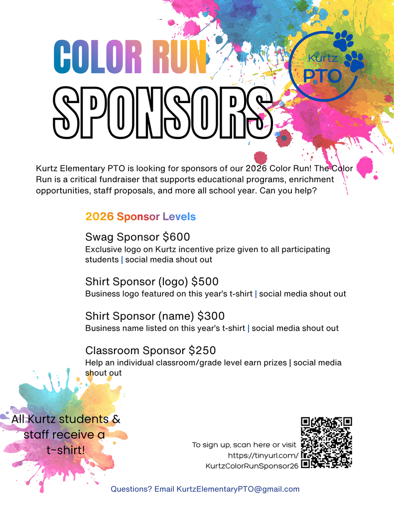 COLOR RUN SPONSORS Kurtz Elementary PTO is looking for sponsors of our 2026 Color Run! The Color Run is a critical fundraiser that supports educational programs, enrichment opportunities, staff proposals, and more all school year. Can you help? 2026 Sponsor Levels Swag Sponsor $600 Exclusive logo on Kurtz incentive prize given to all participating students | social media shout out Shirt Sponsor (logo) $500 Business logo featured on this year’s t-shirt | social media shout out Shirt Sponsor (name) $300 Business name listed on this year’s t-shirt | social media shout out Classroom Sponsor $250 Help an individual classroom/grade level earn prizes | social media shout out All Kurtz students & staff receive a t-shirt! To sign up, scan here or visit https://tinyurl.com/KurtzColorRunSponsor26 Questions? Email KurtzElementaryPTO@gmail.com