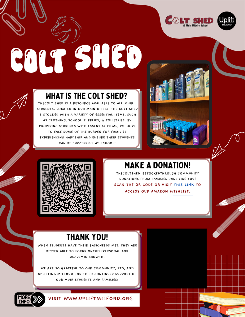 A red and white promotional poster titled "Colt Shed @ Muir Middle School" featuring logos for Colt Shed and Uplift Milford, photos of stocked shelves, and a QR code. What is the Colt Shed? The Colt Shed is a resource available to all Muir students. Located in our main office, the Colt Shed is stocked with a variety of essential items, such as clothing, school supplies, & toiletries. By providing students with essential items, we hope to ease some of the burden for families experiencing hardship and ensure their students can be successful at school! Make a Donation! The Colt Shed is stocked through community donations from families just like you! Scan the QR code or visit this link to access our Amazon wishlist. Thank You! When students have their basic needs met, they are better able to focus on their personal and academic growth. We are so grateful to our community, PTO, and Uplifting Milford for their continued support of our Muir students and families! More Info: Visit www.upliftmilford.org