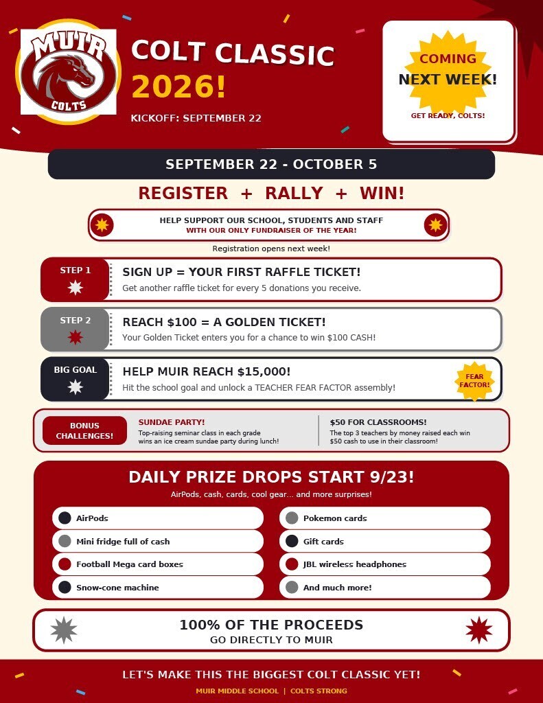 A red and cream promotional flyer titled "Colt Classic 2026!" advertising Muir Middle School's only fundraiser of the year, running September 22 through October 5.  Participation Steps & Goals:  Step 1: Sign Up = Your First Raffle Ticket! (Get another raffle ticket for every 5 donations received).  Step 2: Reach $100 = A Golden Ticket! Enters you into a chance to win $100 cash.  Big Goal: Help Muir reach $15,000 to unlock a Teacher "Fear Factor" assembly!  Bonus Challenges:  Sundae Party! Top-raising seminar class in each grade wins an ice cream sundae party during lunch.  $50 for Classrooms! The top 3 teachers by money raised each win $50 cash for classroom use.  Daily Prize Drops Start 9/23:  AirPods  Mini fridge full of cash  Football Mega card boxes  Snow-cone machine  Pokémon cards  Gift cards  JBL wireless headphones  And much more!  Footer: 100% of the proceeds go directly to Muir. Let's make this the biggest Colt Classic yet!
