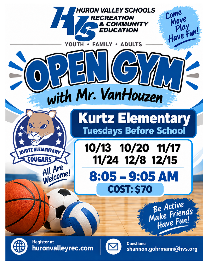 HURON VALLEY SCHOOLS RECREATION & COMMUNITY EDUCATION YOUTH • FAMILY • ADULTS Come Move Play Have Fun! OPEN GYM with Mr. VanHouzen KURTZ ELEMENTARY COUGARS All Are Welcome! Kurtz Elementary Tuesdays Before School 10/13 10/20 11/17 11/24 12/8 12/15 8:05 – 9:05 AM COST: $70 Be Active Make Friends Have Fun! Register at huronvalleyrec.com Questions: shannon.gohrmann@hvs.org