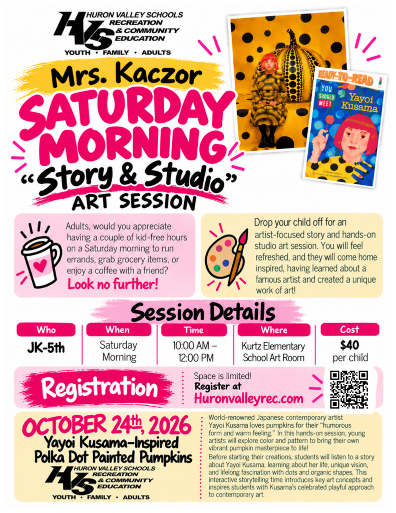 HURON VALLEY SCHOOLS RECREATION & COMMUNITY EDUCATION YOUTH FAMILY • ADULTS Mrs. Kaczor SATURDAY MORNING "Story & Studio" ART SESSION Adults, would you appreciate having a couple of kid-free hours on a Saturday morning to run errands, grab grocery items, or enjoy a coffee with a friend? Look no further! READY-TO-READ YOU SHOULD Yayoi MEET Kusama Drop your child off for an artist-focused story and hands-on studio art session. You will feel refreshed, and they will come home inspired, having learned about a famous artist and created a unique work of art! Session Details Who JK-5th When Time Where Cost Saturday Morning 10:00 AM - Kurtz Elementary $40 12:00 PM School Art Room per child Space is limited! Registration Registervalleyrec.com OCTOBER 24th, 2026 Yayoi Kusama-Inspired Polka Dot Painted Pumpkins HURON VALLEY SCHOOLS RECREATION HS & COMMUNITY EDUCATION YOUTH. FAMILY ADULTS World-renowned Japanese contemporary artist Yayoi Kusama loves pumpkins for their "humorous form and warm feeling." In this hands-on session, young artists will explore color and pattern to bring their own vibrant pumpkin masterpiece to life! Before starting their creations, students will listen to a story about Yayoi Kusama, learning about her life, unique vision, and lifelong fascination with dots and organic shapes. This interactive storytelling time introduces key art concepts and inspires students with Kusama's celebrated playful approach to contemporary art.