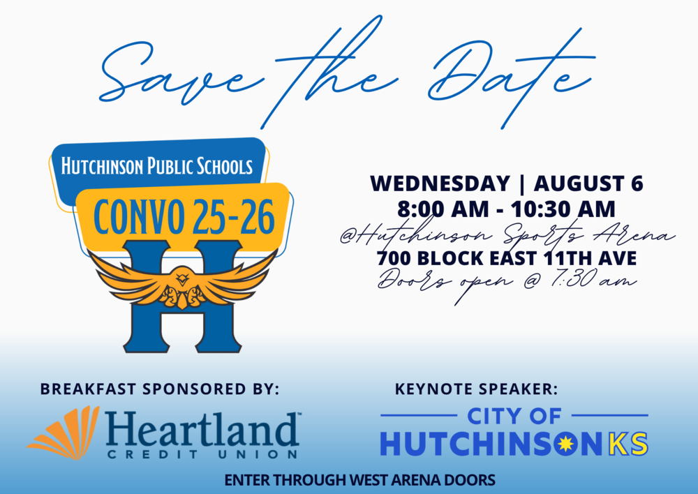 Save the Date HUTCHINSON PUBLIC SCHOOLS CONVO 25-26 WEDNESDAY | AUGUST 6 8:00 AM - 10:30 AM @Hutchinson Sports Arena 700 BLOCK EAST 11TH AVE Doors open @ 7:30 am BREAKFAST SPONSORED BY: Heartland CREDIT UNION KEYNOTE SPEAKER: CITY OF HUTCHINSONKS ENTER THROUGH WEST ARENA DOORS
