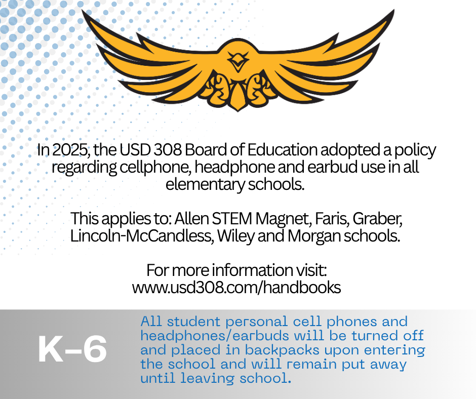 In 2025, the USD 308 Board of Education adopted a policy regarding cellphone, headphone and earbud use in all elementary schools. This applies to: Allen STEM Magnet, Faris, Graber, Lincoln-McCandless, Wiley and Morgan schools. K-6 For more information visit: www.usd308.com/handbooks All student personal cell phones and headphones/earbuds will be turned off and placed in backpacks upon entering the school and will remain put away until leaving school.