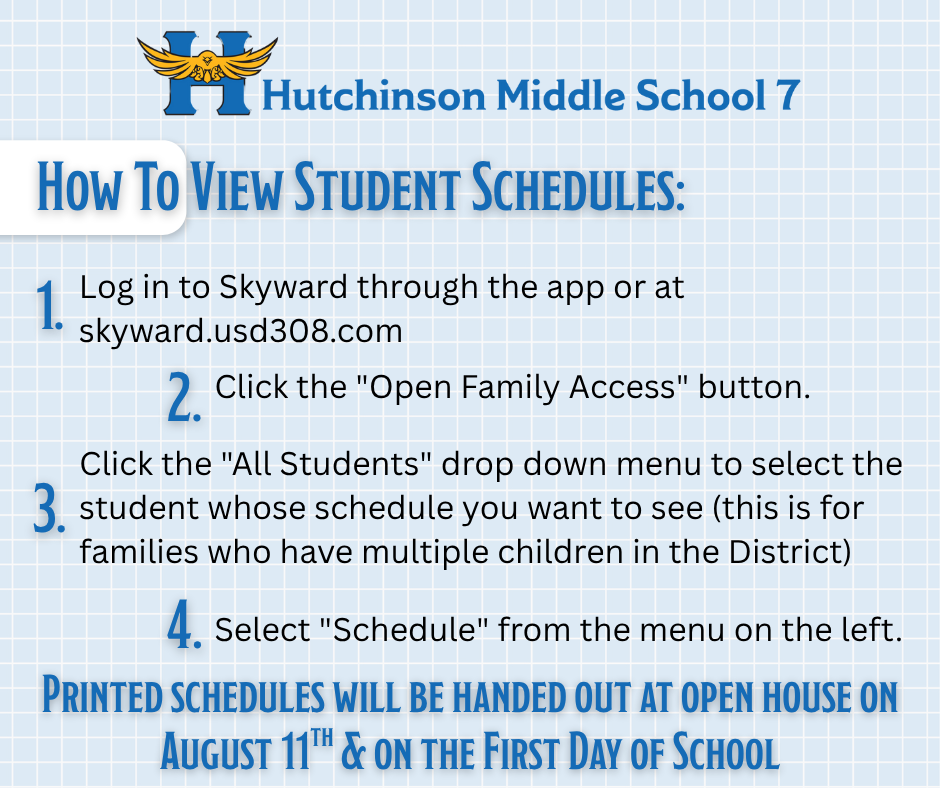 Hutchinson Middle School 7 How to View Student Schedules: 1. Log in to Skyward through the app or at skyward.usd308.com 2. Click the "Open Family Access" button. 3. Click the "All Students" drop down menu to select the student whose schedule you want to see (this is for families who have multiple children in the district). 4. Select "Schedule" from the menu on the left.  Printed Schedules will be handed out at Open House on August 11th & on the first day of school.