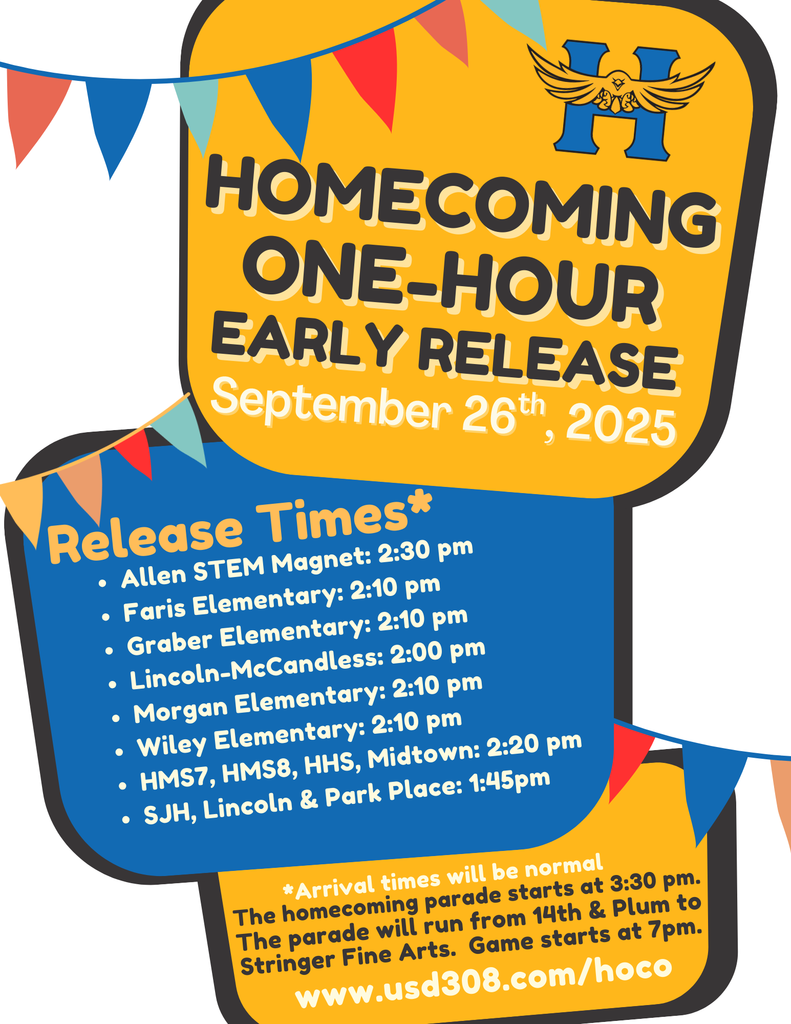  HOMECOMING ONE-HOUR EARLY RELEASE September 26th, 2025 Release Times* • Allen STEM Magnet: 2:30 pm  Faris Elementary: 2:10 pm • Graber Elementary: 2:10 pm  Lincoln-McCandless: 2:00 pm Morgan Elementary: 2:10 pm Wiley Elementary: 2:10 pm HMS7, HMS8, HHS, Midtown: 2:20 pm  SJH, Lincoln & Park Place: 1:45pm *Arrival times will be normal The homecoming parade starts at 3:30 pm. The parade will run from 14th & Plum to Stringer Fine Arts. Game starts at 7pm. www.usd308.com/hoco