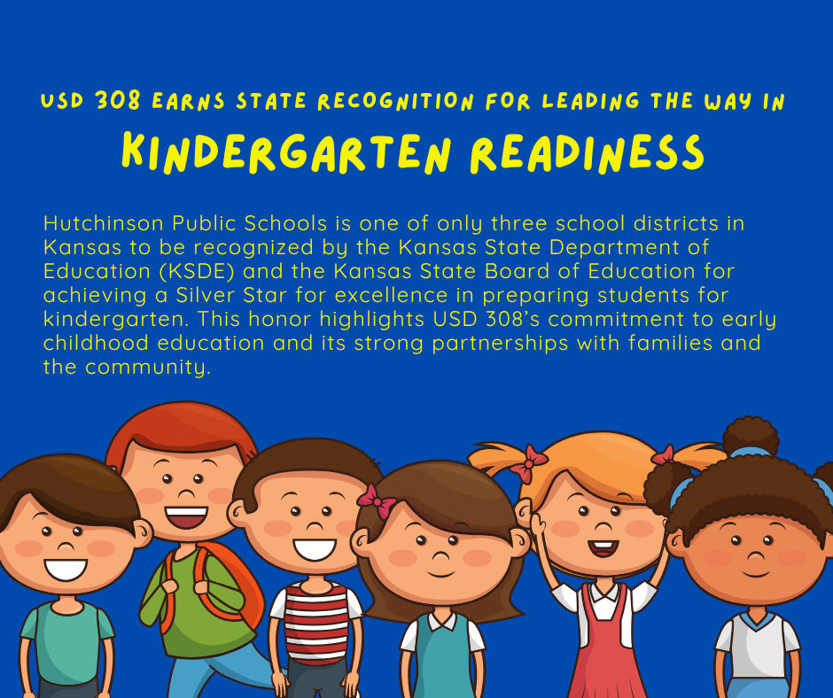 USD 308 EARNS STATE RECOGNITION FOR LEADING THE WAY IN KINDERGARTEN READINESS Hutchinson Public Schools is one of only three school districts in Kansas to be recognized by the Kansas State Department of Education (KSDE) and the Kansas State Board of Education for achieving a Silver Star for excellence in preparing students for kindergarten. This honor highlights USD 308's commitment to early childhood education and its strong partnerships with families and the community.