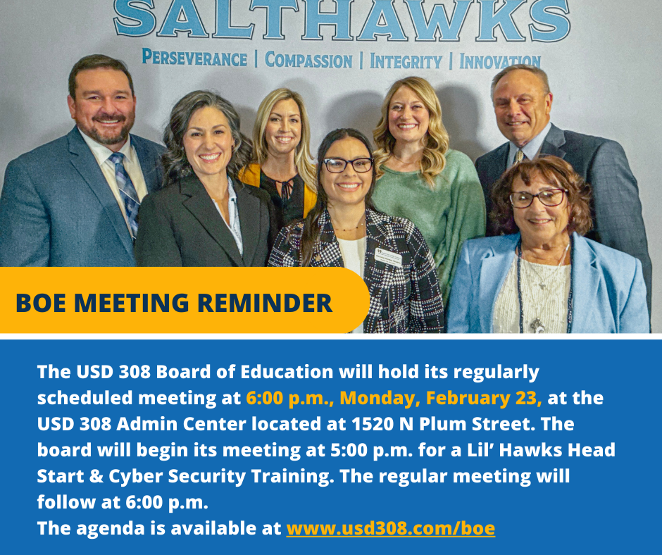 February 23 BOE REMINDER The USD 308 Board of Education will hold its regularly scheduled meeting at 6:00 p.m., Monday, February 23, at the USD 308 Admin Center located at 1520 N Plum Street. The board will begin its meeting at 5:00 p.m. for a Lil’ Hawks Head Start & Cyber Security Training. The regular meeting will follow at 6:00 p.m. The agenda is available at www.usd308.com/boe
