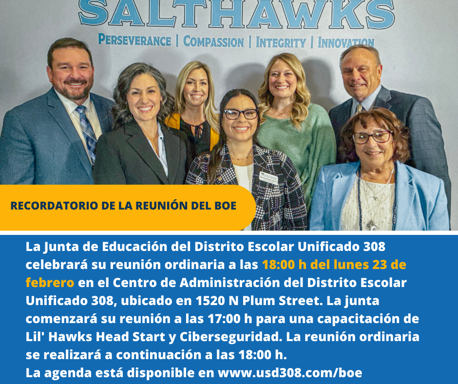 La Junta de Educación del Distrito Escolar Unificado 308 celebrará su reunión ordinaria a las 18:00 h del lunes 23 de febrero en el Centro de Administración del Distrito Escolar Unificado 308, ubicado en 1520 N Plum Street. La junta comenzará su reunión a las 17:00 h para una capacitación de Lil' Hawks Head Start y Ciberseguridad. La reunión ordinaria se realizará a continuación a las 18:00 h. La agenda está disponible en www.usd308.com/boe