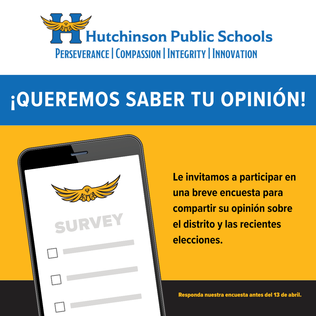  Hutchinson Public Schools PERSEVERANCE COMPASSION | INTEGRITY | INNOVATION ¡QUEREMOS SABER TU OPINIÓN! SURVEY Le invitamos a participar en una breve encuesta para compartir su opinión sobre el distrito y las recientes elecciones. Responda nuestra encuesta antes del 13 de abril.