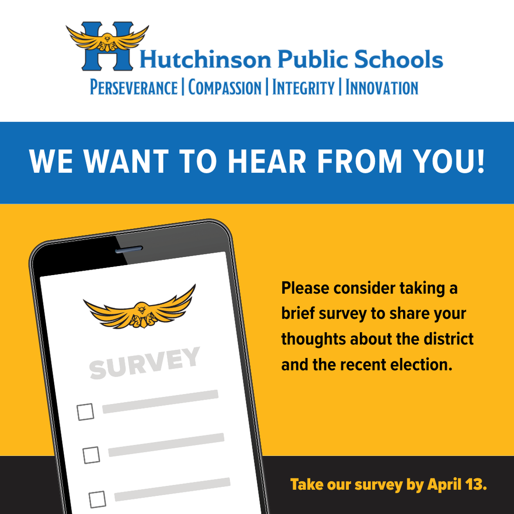  Hutchinson Public Schools PERSEVERANCE COMPASSION | INTEGRITY | INNOVATION WE WANT TO HEAR FROM YOU! SURVEY Please consider taking a brief survey to share your thoughts about the district and the recent election. Take our survey by April 13.
